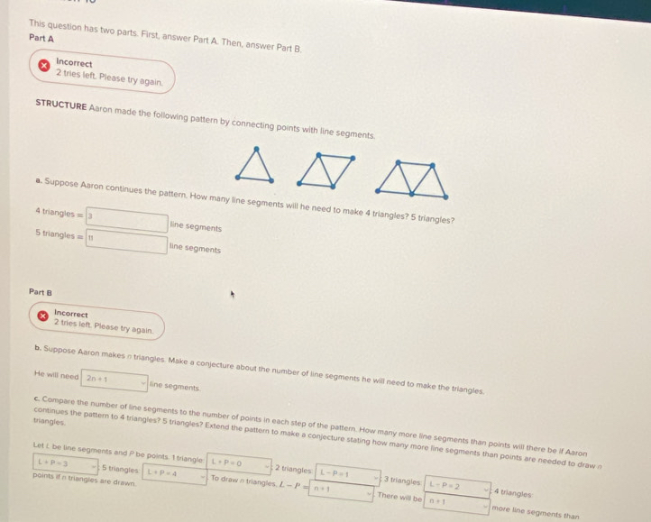 This question has two parts. First, answer Part A. Then, answer Part B. 
Part A 
Incorrect 
2 tries left. Please try again. 
STRUCTURE Aaron made the following pattern by connecting points with line segments. 
a. Suppose Aaron continues the pattern. How many line segments will he need to make 4 triangles? 5 triangles? 
4 triangles =boxed 3 line segments 
5 triangles =□ 11 line segments 
Part B 
Incorrect 
2 tries left. Please try again. 
b. Suppose Aaron makes n triangles. Make a conjecture about the number of line segments he will need to make the triangles 
He will need 2n+1 □ line segments 
triangles 
c. Compare the number of line segments to the number of points in each step of the pattern. How many more line segments than points will there be if Aaron 
continues the pattern to 4 triangles? 5 triangles? Extend the pattern to make a conjecture stating how many more line segments than points are needed to draw r
Let i be line segments and P be points. 1 triangle L+P=0 2 triangles L-P=1 3 triangles L-P=2 4 triangles
L+P=3 5 triangles L+P=4 To drawntriangles L-P=
points if n triangles are drawn.
n+1. There will be n+1 more line segments than