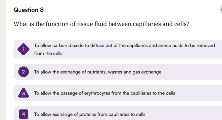 What is the function of tissue fluid between capillaries and cells?
To allow carbon dioxide to diffuse out of the capillaries and amino acids to be removed
1
from the cells
2 To allow the exchange of nutrients, wastes and gas exchange
3 To allow the passage of erythrocytes from the capillaries to the cells
4 To allow exchange of proteins from capillaries to cells