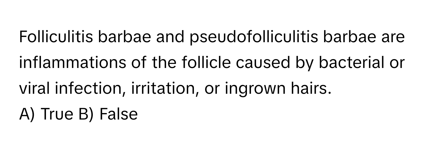 Folliculitis barbae and pseudofolliculitis barbae are inflammations of the follicle caused by bacterial or viral infection, irritation, or ingrown hairs.

A) True B) False