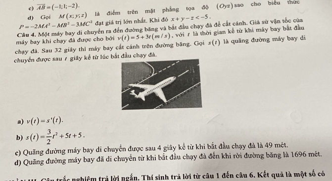 c) overline AB=(-1;1;-2). 
d) Gọi M(x;y;z) là điểm trên mặt phẳng tọa độ (Oyz) sao cho biểu thức
P=-2MA^2-MB^2-3MC^2 đạt giá trị lớn nhất. Khi đó x+y-z . 
Câu 4. Một máy bay di chuyển ra đến đường băng và bắt đầu chạy đà để cất cánh. Giả sử vận tốc của
máy bay khi chạy đà được cho bởi v(t)=5+3t(m/s) , với t là thời gian kể từ khi máy bay bắt đầu
chạy đà. Sau 32 giây thì máy bay cất cánh trên đường băng. Gọi s(t) là quãng đường máy bay di
chuyển được sau 1 giây kể từ lúc bắt đầu chạy đà.
a) v(t)=s'(t).
b) s(t)= 3/2 t^2+5t+5.
c) Quãng đường máy bay di chuyển được sau 4 giây kể từ khi bắt đầu chạy đà là 49 mét.
d) Quãng đường máy bay đã di chuyển từ khi bắt đầu chạy đà đến khi rời đường băng là 1696 mét.
Su trắc nghiệm trả lời ngắn. Thí sinh trả lời từ câu 1 đến câu 6. Kết quả là một số có