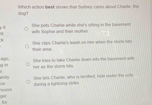 Which action best shows that Sydney cares about Charlie, the
dog?
y it She pets Charlie while she's sitting in the basement
ht with Sophie and their mother.
ck
She clips Charlie's leash on him when the storm hits
their area
ago, She tries to take Charlie down into the basement with
g in her as the storm hits.
mily She lets Charlie, who is terrified, hide under the sofa
ce during a lightning strike.
house
ger
for