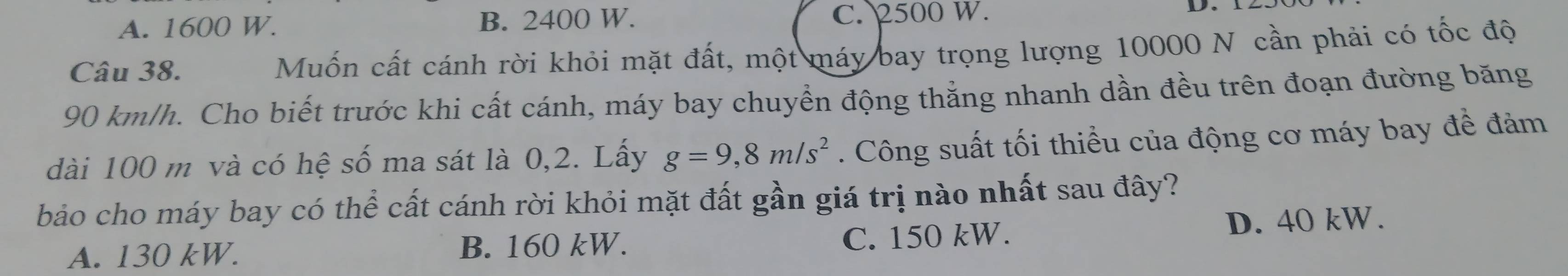 A. 1600 W. B. 2400 W. C. 2500 W. D.
Câu 38. Muốn cất cánh rời khỏi mặt đất, một máy bay trọng lượng 10000 N cần phải có tốc độ
90 km/h. Cho biết trước khi cất cánh, máy bay chuyển động thằng nhanh dần đều trên đoạn đường băng
dài 100 m và có hệ số ma sát là 0,2. Lấy g=9,8m/s^2. Công suất tối thiểu của động cơ máy bay đề đảm
bảo cho máy bay có thể cất cánh rời khỏi mặt đất gần giá trị nào nhất sau đây?
A. 130 kW. B. 160 kW. C. 150 kW. D. 40 kW.