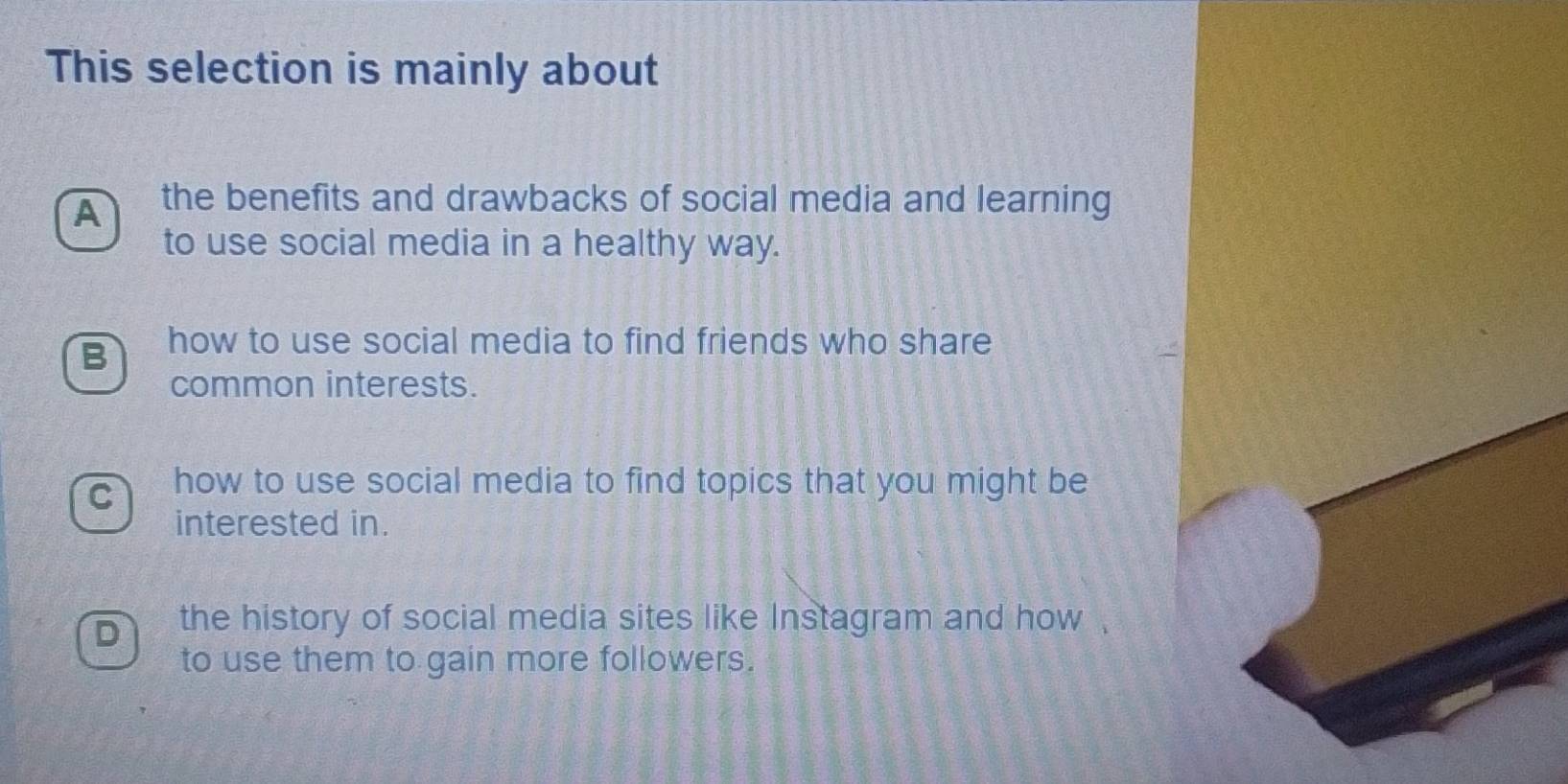 This selection is mainly about
A the benefits and drawbacks of social media and learning
to use social media in a healthy way.
B how to use social media to find friends who share
common interests.
C how to use social media to find topics that you might be
interested in.
D the history of social media sites like Instagram and how .
to use them to gain more followers.