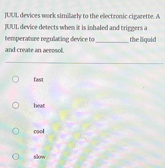 JUUL devices work similarly to the electronic cigarette. A
JUUL device detects when it is inhaled and triggers a
temperature regulating device to _the liquid
and create an aerosol.
fast
heat
cool
slow