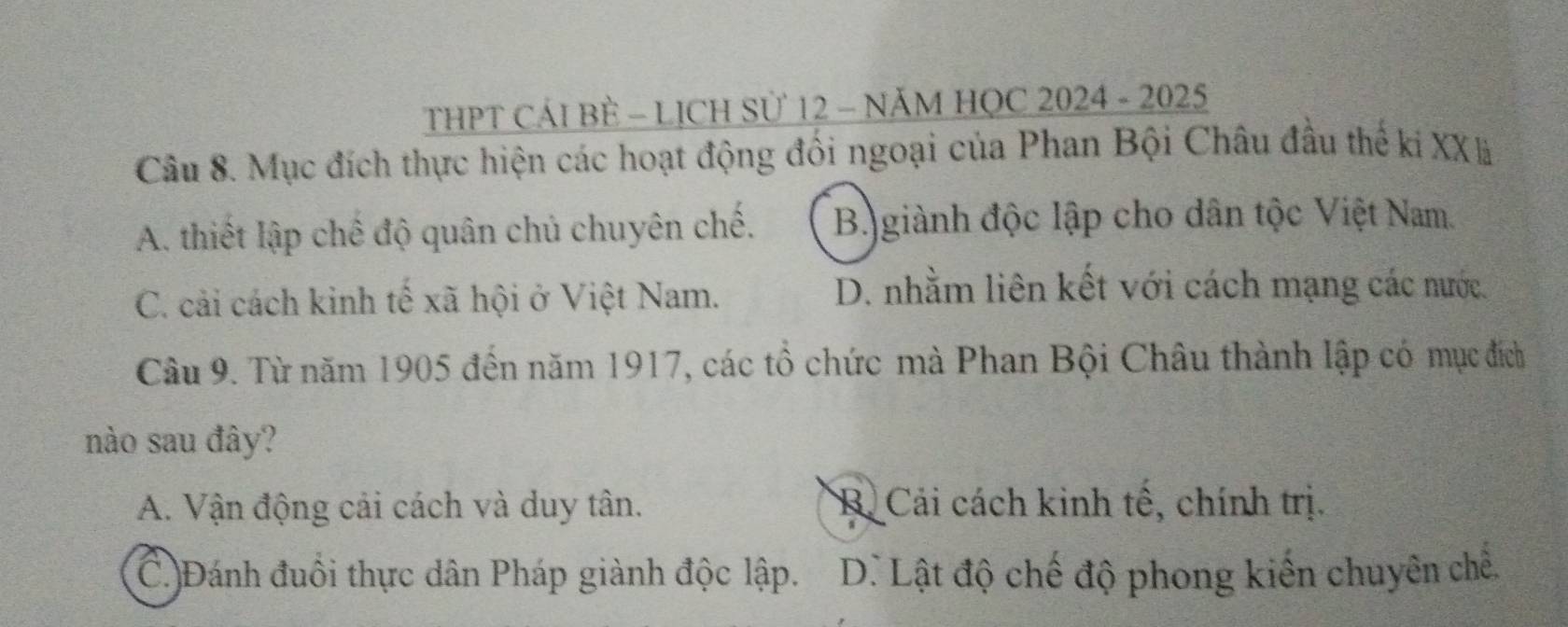 THPT CÁI BÈ - LỊCH Sử 12 - NĂM HỌC 2024 - 2025
Câu 8. Mục đích thực hiện các hoạt động đổi ngoại của Phan Bội Châu đầu thế ki XXã
A. thiết lập chế độ quân chủ chuyên chế. B giành độc lập cho dân tộc Việt Nam.
C. cải cách kinh tế xã hội ở Việt Nam.
D. nhằm liên kết với cách mạng các nước.
Câu 9. Từ năm 1905 đến năm 1917, các tổ chức mà Phan Bội Châu thành lập có mục đích
nào sau đây?
A. Vận động cải cách và duy tân. R. Cải cách kinh tế, chính trị.
(C.)Đánh đuổi thực dân Pháp giành độc lập. D. Lật độ chế độ phong kiến chuyên chế.