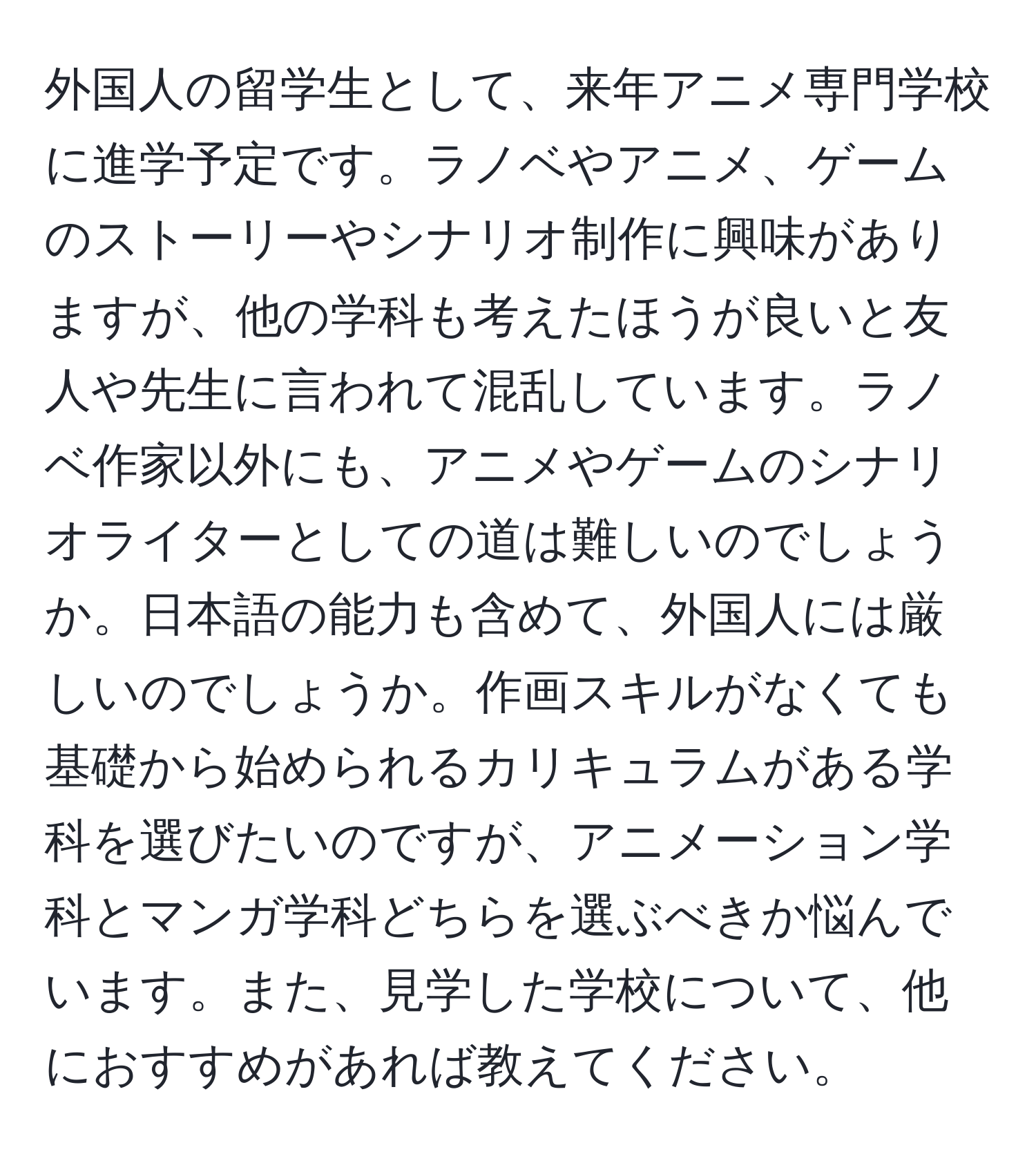 外国人の留学生として、来年アニメ専門学校に進学予定です。ラノベやアニメ、ゲームのストーリーやシナリオ制作に興味がありますが、他の学科も考えたほうが良いと友人や先生に言われて混乱しています。ラノベ作家以外にも、アニメやゲームのシナリオライターとしての道は難しいのでしょうか。日本語の能力も含めて、外国人には厳しいのでしょうか。作画スキルがなくても基礎から始められるカリキュラムがある学科を選びたいのですが、アニメーション学科とマンガ学科どちらを選ぶべきか悩んでいます。また、見学した学校について、他におすすめがあれば教えてください。