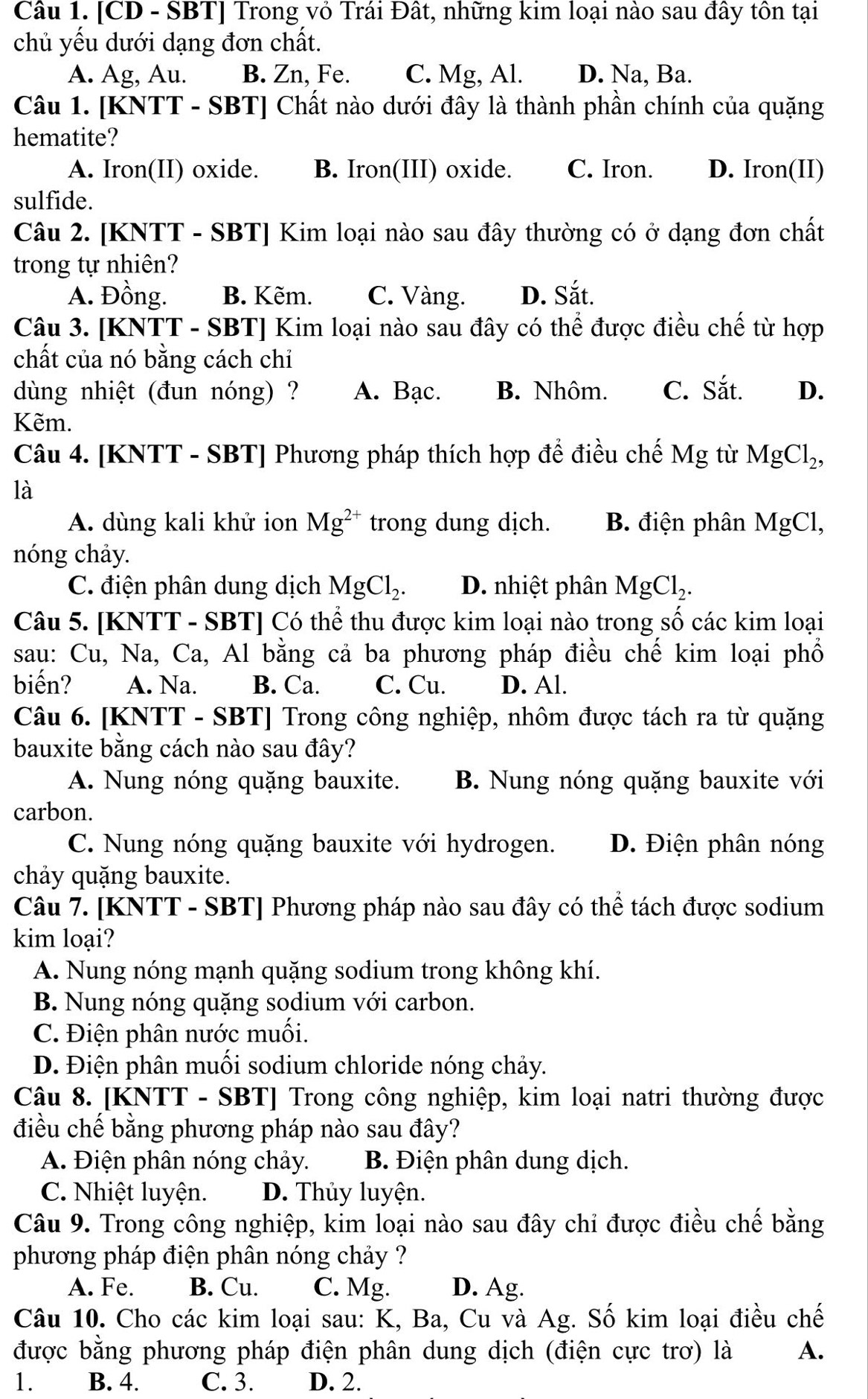 [CD - SBT] Trong vỏ Trái Đất, những kim loại nào sau đây tôn tại
chủ yếu dưới dạng đơn chất.
A. Ag, Au. B. Zn, Fe. C. Mg, Al. D. Na, Ba.
Câu 1. [KNTT - SBT] Chất nào dưới đây là thành phần chính của quặng
hematite?
A. Iron(II) oxide. B. Iron(III) oxide. C. Iron. D. Iron(II)
sulfide.
Câu 2. [KNTT - SBT] Kim loại nào sau đây thường có ở dạng đơn chất
trong tự nhiên?
A. Đồng. B. Kẽm. C. Vàng. D. Sắt.
Câu 3. [KNTT - SBT] Kim loại nào sau đây có thể được điều chế từ hợp
chất của nó bằng cách chỉ
dùng nhiệt (đun nóng) ? A. Bạc. B. Nhôm. C. Sắt. D.
Kẽm.
Câu 4. [KNTT - SBT] Phương pháp thích hợp để điều chế Mg từ MgCl_2,
là
A. dùng kali khử ion Mg^(2+) trong dung dịch. B. điện phân MgCl,
nóng chảy.
C. điện phân dung dịch MgCl_2. D. nhiệt phân MgCl_2.
Câu 5. [KNTT - SBT] Có thể thu được kim loại nào trong số các kim loại
sau: Cu, Na, Ca, Al bằng cả ba phương pháp điều chế kim loại phổ
biến? A. Na. B. Ca. C. Cu. D. Al.
Câu 6. [KNTT - SBT] Trong công nghiệp, nhôm được tách ra từ quặng
bauxite bằng cách nào sau đây?
A. Nung nóng quặng bauxite. B. Nung nóng quặng bauxite với
carbon.
C. Nung nóng quặng bauxite với hydrogen. D. Điện phân nóng
chảy quặng bauxite.
Câu 7. [KNTT - SBT] Phương pháp nào sau đây có thể tách được sodium
kim loại?
A. Nung nóng mạnh quặng sodium trong không khí.
B. Nung nóng quặng sodium với carbon.
C. Điện phân nước muối.
D. Điện phân muối sodium chloride nóng chảy.
Câu 8. [KNTT - SBT] Trong công nghiệp, kim loại natri thường được
điều chế bằng phương pháp nào sau đây?
A. Điện phân nóng chảy.  B. Điện phân dung dịch.
C. Nhiệt luyện. D. Thủy luyện.
Câu 9. Trong công nghiệp, kim loại nào sau đây chỉ được điều chế bằng
phương pháp điện phân nóng chảy ?
A. Fe. B. Cu. C. Mg. D. Ag.
Câu 10. Cho các kim loại sau: K, Ba, Cu và Ag. Số kim loại điều chế
được bằng phương pháp điện phân dung dịch (điện cực trơ) là A.
1. B. 4. C. 3. D. 2.