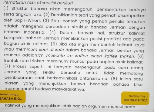 Perhatikan teks eksposisi berikut! 
(1) Struktur bahasa akan memengaruhi pembentukan budaya 
serta tingkah laku. (2) Demikianlah teori yang pernah disampaikan 
oleh Sapir-Whorf. (3) Satu contoh yang pernah penulis temukan 
adalah mengenai perbedaan struktur bahasa Jerman dengan 
bahasa Indonesia. (4) Dalam banyak hal, struktur kalimat 
kompleks bahasa Jerman menekankan posisi predikat ada pada 
bagian akhir kalimat. (5) Jika kita ingin membentuk kalimat saya 
mau meminum kopi di kafe dalam bahasa Jerman, bentuk yang 
muncul adalah/ch moechte im kaffee einen kaffee trinken. (6) 
Bentuk kata trinken ‘meminum’ muncul pada bagian akhir kalimat. 
(7) Proses seperti ini ternyata berpengaruh pada cara orang 
Jerman yang selalu berusaha untuk tidak memotong 
pembicaraan saat berkomunikasi antarsesama. (8) Inilah satu 
alasan yang menunjukkan bahwa benarlah bahasa bisa 
memenaaruhi budaya masyarakatnya. 
Sebelumnya Selanjutnya 
BAHASA ING... INFORMATIKA 
Kalimat yang menunjukkan letak bagian argumen muncul pada