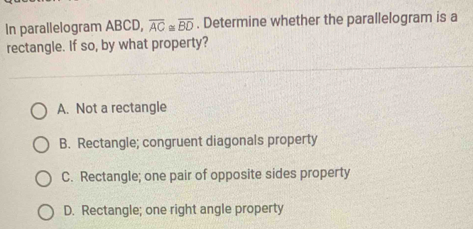 In parallelogram ABCD, overline AC≌ overline BD. Determine whether the parallelogram is a
rectangle. If so, by what property?
A. Not a rectangle
B. Rectangle; congruent diagonals property
C. Rectangle; one pair of opposite sides property
D. Rectangle; one right angle property