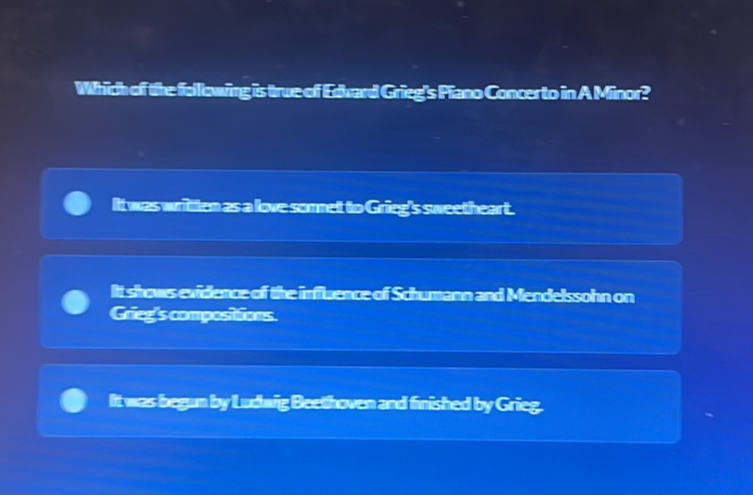 Which of the folllowing is true of Edward Grieg's Piano Concerto in A Minor?
It was written as a love somnet to Grieg's sweetheart.
It shows evidence of the influence of Schumann and Mendelssohn on
Grieg's compositions.
It was begun by Ludwig Beethoven and finished by Grieg.
