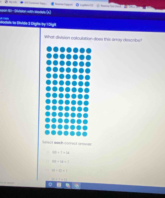 My lnfo K12 Custismer Supp... Newrow Support LogMeln 123 Newrow Test Check Offic
sson 9.1 - Division with Models (A)
UR CWN
Models to Divide 2 Digits by 1 Digit
What division calculation does this array describe?
Select each correct answer.
98/ 7=14
98/ 14=7
91+13=7
91/ 7=13
ve to search