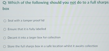 Which of the following should you not do to a full sharps
box
Seal with a tamper proof lid
Ensure that it is fully labelled
Decant it into a larger box for collection
Store the full sharps box in a safe location whilst it awaits collection