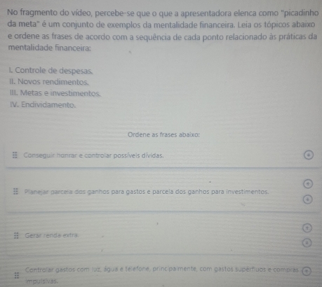 No fragmento do vídeo, percebe-se que o que a apresentadora elenca como "picadinho
da meta" é um conjunto de exemplos da mentalidade financeira. Leia os tópicos abaixo
e ordene as frases de acordo com a sequência de cada ponto relacionado às práticas da
mentalidade financeira:
I. Controle de despesas.
II. Novos rendimentos,
III. Metas e investimentos.
IV. Endividamento.
Ordene as frases abaixo:
Conseguir honrar e controlar possíveis dívidas.
= Planejar parceía dos ganhos para gastos e parcela dos ganhos para investimentos.
Gerár renda extra
Controlar gastos com luz, água e telefone, principalmente, com gastos supérfiuos e compras
impulsivas.