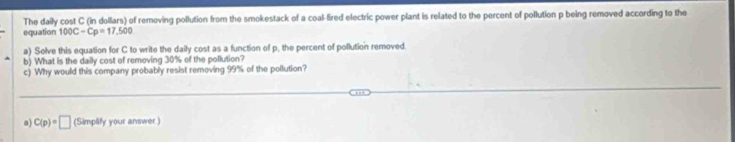 The daily cost C (in dollars) of removing pollution from the smokestack of a coal-fired electric power plant is related to the percent of pollution p being removed according to the 
equation 100C-Cp=17,500
a) Solve this equation for C to write the daily cost as a function of p, the percent of pollution removed. 
b) What is the daily cost of removing 30% of the pollution? 
c) Why would this company probably resist removing 99% of the pollution? 
a) C(p)=□ (Simplify your answer.)