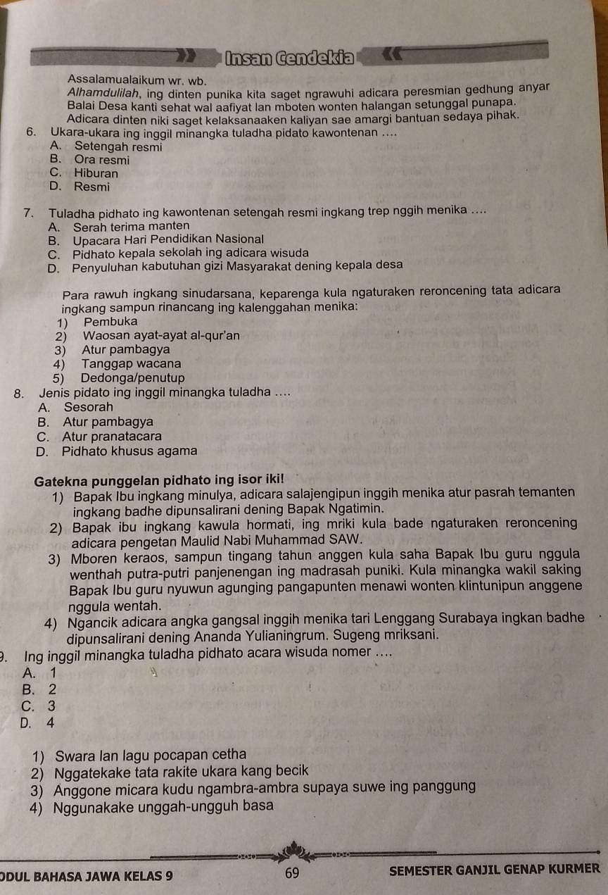 Insan Cendekia
Assalamualaikum wr. wb.
Alhamdulilah, ing dinten punika kita saget ngrawuhi adicara peresmian gedhung anyar
Balai Desa kanti sehat wal aafiyat Ian mboten wonten halangan setunggal punapa.
Adicara dinten niki saget kelaksanaaken kaliyan sae amargi bantuan sedaya pihak.
6. Ukara-ukara ing inggil minangka tuladha pidato kawontenan …..
A. Setengah resmi
B. Ora resmi
C. Hiburan
D. Resmi
7. Tuladha pidhato ing kawontenan setengah resmi ingkang trep nggih menika ....
A. Serah terima manten
B. Upacara Hari Pendidikan Nasional
C. Pidhato kepala sekolah ing adicara wisuda
D. Penyuluhan kabutuhan gizi Masyarakat dening kepala desa
Para rawuh ingkang sinudarsana, keparenga kula ngaturaken reroncening tata adicara
ingkang sampun rinancang ing kalenggahan menika:
1) Pembuka
2) Waosan ayat-ayat al-qur'an
3) Atur pambagya
4) Tanggap wacana
5) Dedonga/penutup
8. Jenis pidato ing inggil minangka tuladha ..
A. Sesorah
B. Atur pambagya
C. Atur pranatacara
D. Pidhato khusus agama
Gatekna punggelan pidhato ing isor iki!
1) Bapak Ibu ingkang minulya, adicara salajengipun inggih menika atur pasrah temanten
ingkang badhe dipunsalirani dening Bapak Ngatimin.
2) Bapak ibu ingkang kawula hormati, ing mriki kula bade ngaturaken reroncening
adicara pengetan Maulid Nabi Muhammad SAW.
3) Mboren keraos, sampun tingang tahun anggen kula saha Bapak Ibu guru nggula
wenthah putra-putri panjenengan ing madrasah puniki. Kula minangka wakil saking
Bapak Ibu guru nyuwun agunging pangapunten menawi wonten klintunipun anggene
nggula wentah.
4) Ngancik adicara angka gangsal inggih menika tari Lenggang Surabaya ingkan badhe
dipunsalirani dening Ananda Yulianingrum. Sugeng mriksani.
9. Ing inggil minangka tuladha pidhato acara wisuda nomer ….
A. 1
B. 2
C. 3
D. 4
1) Swara Ian lagu pocapan cetha
2) Nggatekake tata rakite ukara kang becik
3) Anggone micara kudu ngambra-ambra supaya suwe ing panggung
4) Nggunakake unggah-ungguh basa
69
ODUL BAHASA JAWA KELAS 9 SEMESTER GANJIL GENAP KURMER