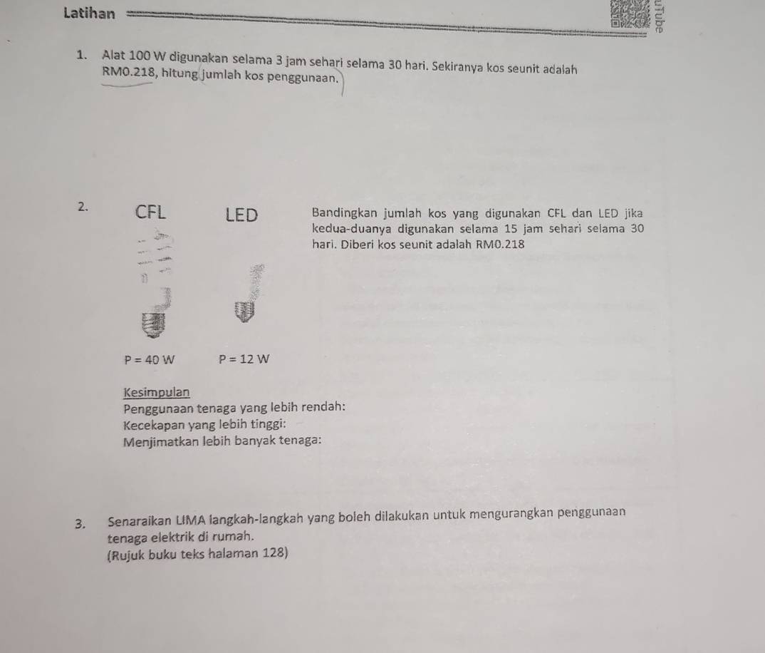 Latihan 
1. Alat 100 W digunakan selama 3 jam sehari selama 30 hari. Sekiranya kos seunit adalah
RM0.218, hitung jumlah kos penggunaan. 
2. CFL LED Bandingkan jumlah kos yang digunakan CFL dan LED jika 
kedua-duanya digunakan selama 15 jam sehari selama 30
hari. Diberi kos seunit adalah RM0.218
P=40W P=12W
Kesimpulan 
Penggunaan tenaga yang lebih rendah: 
Kecekapan yang lebih tinggi: 
Menjimatkan lebih banyak tenaga: 
3. Senaraikan UMA langkah-langkah yang boleh dilakukan untuk mengurangkan penggunaan 
tenaga elektrik di rumah. 
(Rujuk buku teks halaman 128)