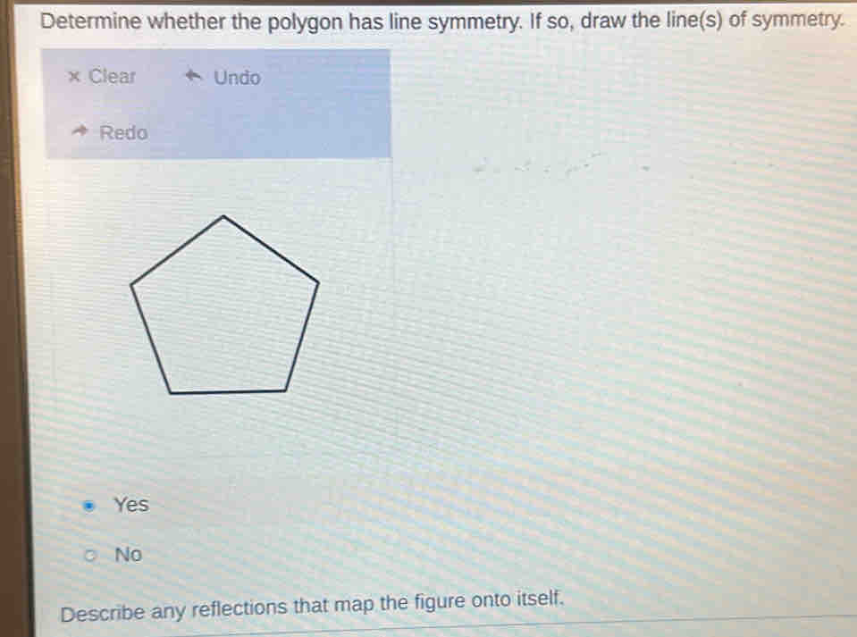 Determine whether the polygon has line symmetry. If so, draw the line(s) of symmetry.
× Clear Undo
Redo
Yes
No
Describe any reflections that map the figure onto itself.