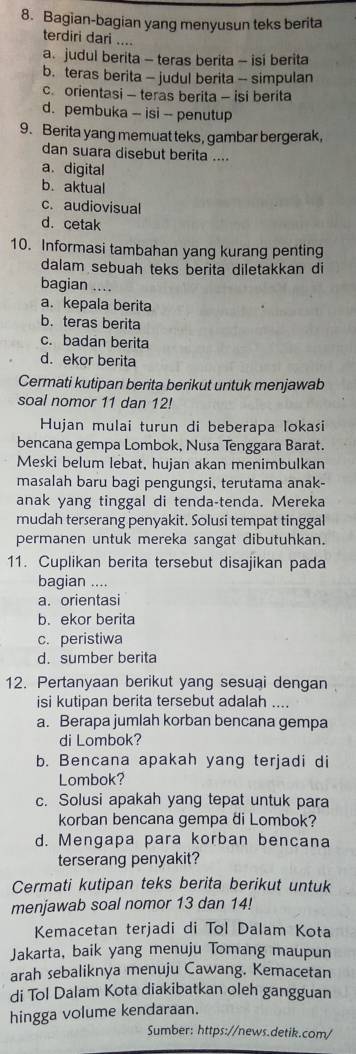 Bagian-bagian yang menyusun teks berita
terdiri dari ....
a. judul berita - teras berita - isi berita
b. teras berita - judul berita -- simpulan
c. orientasi - teras berita - isi berita
d. pembuka -- isi -- penutup
9. Berita yang memuat teks, gambar bergerak,
dan suara disebut berita ....
a.digital
b. aktual
c. audiovisual
d. cetak
10. Informasi tambahan yang kurang penting
dalam sebuah teks berita diletakkan di
bagian ....
a. kepala berita
b. teras berita
c. badan berita
d. ekor berita
Cermati kutipan berita berikut untuk menjawab
soal nomor 11 dan 12!
Hujan mulai turun di beberapa lokasi
bencana gempa Lombok, Nusa Tenggara Barat.
Meski belum lebat, hujan akan menimbulkan
masalah baru bagi pengungsi, terutama anak-
anak yang tinggal di tenda-tenda. Mereka
mudah terserang penyakit. Solusi tempat tinggal
permanen untuk mereka sangat dibutuhkan.
11. Cuplikan berita tersebut disajikan pada
bagian ....
a. orientasi
b. ekor berita
c. peristiwa
d. sumber berita
12. Pertanyaan berikut yang sesuai dengan
isi kutipan berita tersebut adalah ....
a. Berapa jumlah korban bencana gempa
di Lombok?
b. Bencana apakah yang terjadi di
Lombok?
c. Solusi apakah yang tepat untuk para
korban bencana gempa di Lombok?
d. Mengapa para korban bencana
terserang penyakit?
Cermati kutipan teks berita berikut untuk
menjawab soal nomor 13 dan 14!
Kemacetan terjadi di Tol Dalam Kota
Jakarta, baik yang menuju Tomang maupun
arah sebaliknya menuju Cawang. Kemacetan
di Tol Dalam Kota diakibatkan oleh gangguan
hingga volume kendaraan.
Sumber: https://news.detik.com/