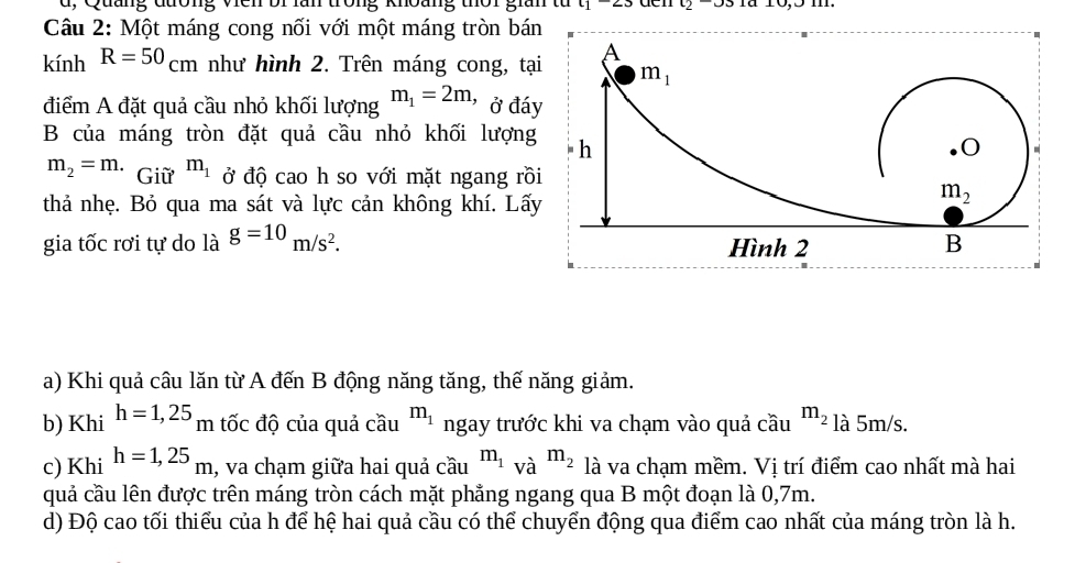 d, Quảng đường viên bi lần trong khoàng thời gian từ t1-2.3 là 10,5 m.
Câu 2: Một máng cong nối với một máng tròn bá
kính R=50_cm như hình 2. Trên máng cong, tạ
điểm A đặt quả cầu nhỏ khối lượng m_1=2m, ' ở đá
B của máng tròn đặt quả cầu nhỏ khối lượng
m_2=m. Giữ m_1 ở độ cao h so với mặt ngang rồ
thả nhẹ. Bỏ qua ma sát và lực cản không khí. Lấ
gia tốc rơi tự do là g=10m/s^2.
a) Khi quả câu lăn từ A đến B động năng tăng, thế năng giảm.
b) Khi h=1,25 m tốc độ của quả cầu m_1 ngay trước khi va chạm vào quả cầu m_2 là 5m/s.
c) Khi h=1,25_m , va chạm giữa hai quả cầu^(m_1)va^(m_2) là va chạm mềm. Vị trí điểm cao nhất mà hai
quả cầu lên được trên máng tròn cách mặt phẳng ngang qua B một đoạn là 0,7m.
d) Độ cao tối thiểu của h để hệ hai quả cầu có thể chuyển động qua điểm cao nhất của máng tròn là h.