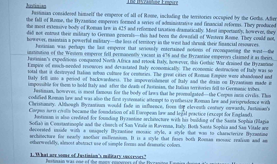 Justinian 
The Byzantine Empire 
Justinian considered himself the emperor of all of Rome, including the territories occupied by the Goths. After 
the fall of Rome, the Byzantine emperors formed a series of administrative and financial reforms. They produced 
the most extensive body of Roman law in 425 and reformed taxation dramatically. Most importantly, however, they 
did not entrust their military to German generals—this had been the downfall of Western Rome. They could not, 
however, maintain a powerful military—the loss of territory in the west had shrunk their financial resources. 
Justinian was perhaps the last emperor that seriously entertained notions of reconquering the west—the 
institution of the Western emperor fell permanently vacant in 476 and the Byzantine emperors claimed it as theirs. 
Justinian’s expeditions conquered North Africa and retook Italy, however, this Gothic War drained the Byzantine 
Empire of much-needed resources and devastated Italy economically. The economic destruction of Italy was so 
total that it destroyed Italian urban culture for centuries. The great cities of Roman Empire were abandoned and 
Italy fell into a period of backwardness. The impoverishment of Italy and the drain on Byzantium made it 
impossible for them to hold Italy and after the death of Justinian, the Italian territories fell to Germanic tribes. 
Justinian, however, is most famous for the body of laws that he promulgated—the Corpus iuris civilis. This 
codified Roman law and was also the first systematic attempt to synthesize Roman law and jurisprudence with 
Christianity. Although Byzantium would fade in influence, from the eleventh century onwards, Justinian's 
Corpus iuris civilis became the foundation of all European law and legal practice (except for England). 
Justinian is also credited for founding Byzantine architecture with his building of the Santa Sophia (Hagia 
Sofia) in Constantinople and the church of San Vitale in Ravenna, Italy. Both Santa Sophia and San Vitale are 
decorated inside with a uniquely Byzantine mosaic style, a style that was to characterize Byzantine 
architecture for nearly another millennium. It is a style that fuses both Roman mosaic realism and an 
otherworldly, almost abstract use of simple forms and dramatic colors. 
1. What are some of Justinian’s military successes? 
Justinain was one of the many emperors of the Byzanitne Empire du