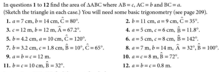 In questions 1 to 12 find the area of △ ABC where AB=c, AC=b and BC=a. 
(Sketch the triangle in each case.) You will need some basic trigonometry (see page 209). 
1. a=7cm, b=14cm, hat C=80°. 2. b=11cm, a=9cm, hat C=35°. 
3. c=12m, b=12m, widehat A=67.2°. 4. a=5cm, c=6cm, widehat B=11.8°. 
5. b=4.2cm, a=10cm, hat C=120°. a=5cm, c=8cm, widehat B=142°. 
6. 
7. b=3.2cm, c=1.8cm, widehat B=10°, widehat C=65°. 8. a=7m, b=14m, widehat A=32°, widehat B=100°. 
9. a=b=c=12m. 10. a=c=8m, hat B=72°. 
11. b=c=10cm, widehat B=32°. 12. a=b=c=0.8m.