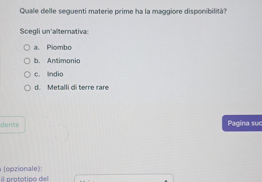 Quale delle seguenti materie prime ha la maggiore disponibilità?
Scegli un'alternativa:
a. Piombo
b. Antimonio
c. Indio
d. Metalli di terre rare
dente Pagina suc
(opzionale):
il prototipo del