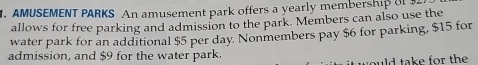 AMUSEMENT PARKS An amusement park offers a yearly membership o 
allows for free parking and admission to the park. Members can also use the 
water park for an additional $5 per day. Nonmembers pay $6 for parking, $15 for 
admission, and $9 for the water park. 
would take for the