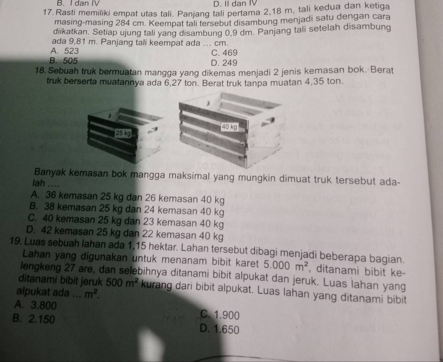 B. I dan IV D. II dan IV
17. Rasti memiliki empat utas tali. Panjang tali pertama 2,18 m, tali kedua dan ketiga
masing-masing 284 cm. Keempat tali tersebut disambung menjadi satu dengan cara
diikatkan. Setiap ujung tali yang disambung 0,9 dm. Panjang tali setelah disambung
ada 9,81 m. Panjang tali keempat ada ... cm.
A. 523 C. 469
B. 505 D. 249
18. Sebuah truk bermuatan mangga yang dikemas menjadi 2 jenis kemasan bok. Berat
truk berserta muatannya ada 6,27 ton. Berat truk tanpa muatan 4,35 ton.
40 kg
25 kg
Banyak kemasan bok mangga maksimal yang mungkin dimuat truk tersebut ada-
lah ....
A. 36 kemasan 25 kg dan 26 kemasan 40 kg
B. 38 kemasan 25 kg dan 24 kemasan 40 kg
C. 40 kemasan 25 kg dan 23 kemasan 40 kg
D. 42 kemasan 25 kg dan 22 kemasan 40 kg
19. Luas sebuah lahan ada 1,15 hektar. Lahan tersebut dibagi menjadi beberapa bagian.
Lahan yang digunakan untuk menanam bibit karet 5.000m^2 , ditanami bibit ke-
lengkeng 27 are, dan selebihnya ditanami bibit alpukat dan jeruk. Luas lahan yang
ditanami bibit jeruk 500m^2 kurang dari bibit alpukat. Luas lahan yang ditanami bibit
alpukat ada ... m^2.
A. 3.800
C. 1.900
B. 2.150 D. 1.650