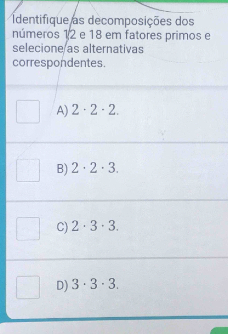 Identifique as decomposições dos
números 12 e 18 em fatores primos e
selecione as alternativas
correspondentes.
A) 2· 2· 2.
B) 2· 2· 3.
C) 2· 3· 3.
D) 3· 3· 3.