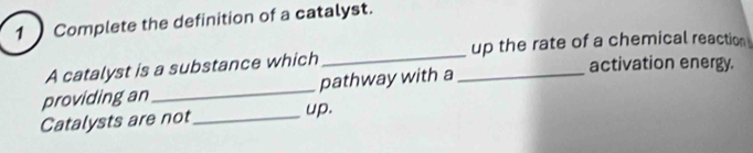 Complete the definition of a catalyst. 
up the rate of a chemical reaction 
_ 
A catalyst is a substance which 
_ 
activation energy. 
providing an_ pathway with a 
Catalysts are not_ up.