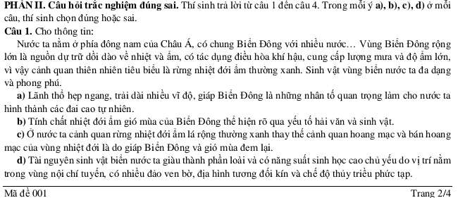 PHẢN II. Câu hồi trắc nghiệm đúng sai. Thí sinh trả lời từ câu 1 đền câu 4. Trong mỗi ý a), b), c), d) ở mỗi 
câu, thí sinh chọn đúng hoặc sai. 
Câu 1. Cho thông tin: 
Nước ta nằm ở phía đông nam của Châu Á, có chung Biển Đông với nhiều nước... Vùng Biển Đông rộng 
lớn là nguồn dự trữ dồi dào về nhiệt và ẩm, có tác dụng điều hòa khí hậu, cung cấp lượng mưa và độ ẩm lớn, 
vì vậy cảnh quan thiên nhiên tiêu biểu là rừng nhiệt đới ẩm thường xanh. Sinh vật vùng biển nước ta đa dạng 
và phong phú. 
a) Lãnh thổ hẹp ngang, trải dài nhiều vĩ độ, giáp Biển Đông là những nhân tổ quan trọng làm cho nước ta 
hình thành các đai cao tự nhiên. 
b) Tính chất nhiệt đới ẩm gió mùa của Biển Đông thể hiện rõ qua yếu tố hải văn và sinh vật. 
c) Ở nước ta cảnh quan rừng nhiệt đới ẩm lá rộng thường xanh thay thế cảnh quan hoang mạc và bán hoang 
mạc của vùng nhiệt đới là do giáp Biển Đông và gió mùa đem lại. 
d) Tài nguyên sinh vật biển nước ta giàu thành phần loài và có năng suất sinh học cao chủ yếu do vị trí nằm 
trong vùng nội chí tuyển, có nhiều đảo ven bờ, địa hình tương đối kín và chế độ thủy triều phức tạp. 
Mã đề 001 Trang 2/4