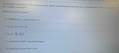 A rectangle is graphed on a coordinate grid. Which transformation will result in a rectangle that is NOT congruent to
the original rectangle?
Select 2 correct answers.
A dilation by a scale factor of 3
(x,y)to (x+3,y+3)
(x,y)to ( 1/2 x, 1/2 y)
A rotation of 180° counterclockwise
A reflection across the x -axi