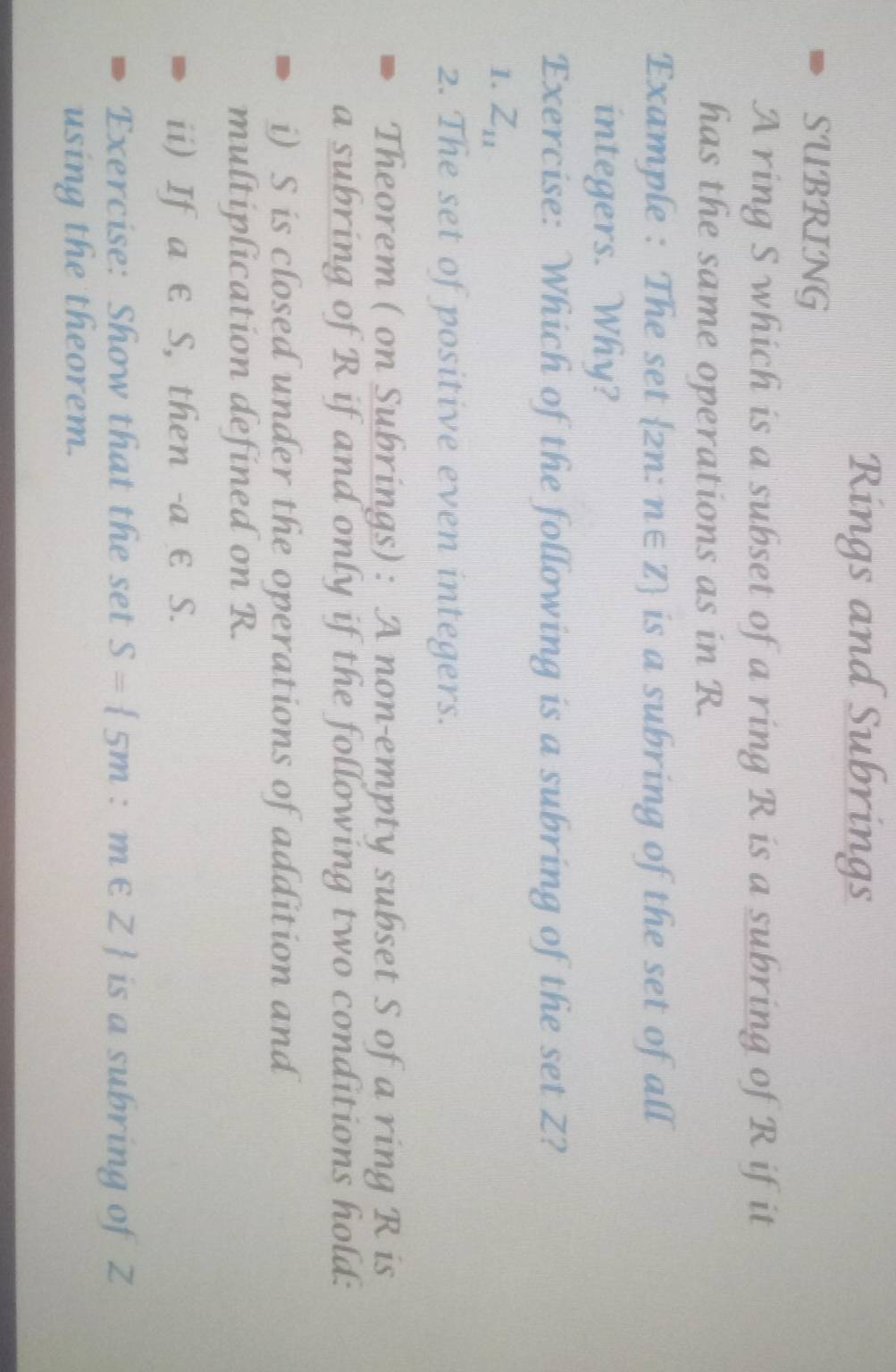 Rings and Subrings 
SUBRING 
A ring S which is a subset of a ring R is a subring of R if it 
has the same operations as in R. 
Example : The set 2n: n∈ Z is a subring of the set of all 
integers. Why? 
Exercise: Which of the following is a subring of the set Z? 
1. Z_11
2. The set of positive even integers. 
Theorem ( on Subrings) : A non-empty subset S of a ring R is 
a subring of R if and only if the following two conditions hold: 
i) S is closed under the operations of addition and 
multiplication defined on R. 
ii) If a € S, then -a ε S. 
Exercise: Show that the set S= 5m:m∈ Z is a subring of Z
using the theorem.
