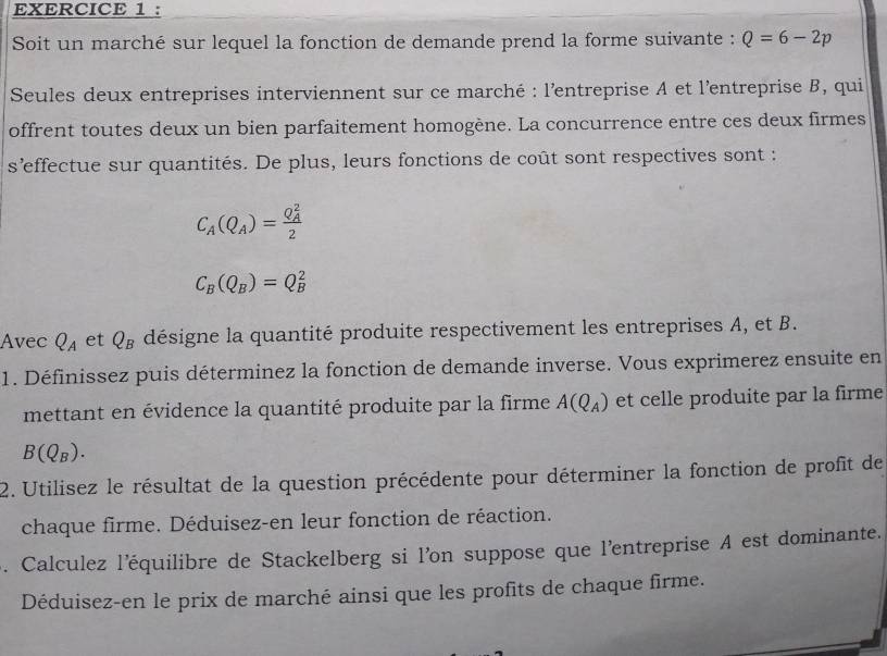 Soit un marché sur lequel la fonction de demande prend la forme suivante : Q=6-2p
Seules deux entreprises interviennent sur ce marché : l'entreprise A et l'entreprise B, qui 
offrent toutes deux un bien parfaitement homogène. La concurrence entre ces deux firmes 
s'effectue sur quantités. De plus, leurs fonctions de coût sont respectives sont :
C_A(Q_A)=frac (Q_A)^22
C_B(Q_B)=Q_B^(2
Avec Q_A) et Q_B désigne la quantité produite respectivement les entreprises A, et B. 
1. Définissez puis déterminez la fonction de demande inverse. Vous exprimerez ensuite en 
mettant en évidence la quantité produite par la firme A(Q_A) et celle produite par la firme
B(Q_B). 
2. Utilisez le résultat de la question précédente pour déterminer la fonction de profit de 
chaque firme. Déduisez-en leur fonction de réaction. 
. Calculez l'équilibre de Stackelberg si l’on suppose que l'entreprise A est dominante. 
Déduisez-en le prix de marché ainsi que les profits de chaque firme.