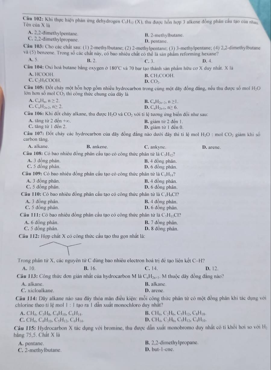 Khi thực hiện phản ứng dehydrogen C_5H_12(X) 0, thu được hỗn hợp 3 alkene đồng phân cấu tạo của nhau
Tên của X là
A. 2,2-đimethylpentane. B. 2-methylbutane.
C. 2.2-đimethylpropane. D. pentane.
Câu 103: Cho các chất sau: (1) 2-methylbutane; (2) 2-methylpentane; (3) 3-methylpentane; (4) 2,2-dimethylbutane
và (5) benzene. Trong số các chất này, có bao nhiêu chất có thể là sản phẩm reforming hexane?
A. 5. B. 2. C. 3. D. 4.
Câu 104: Oxi hoá butane bằng oxygen ở 180°C và 70 bar tạo thành sản phẩm hữu cơ X duy nhất. X là
A. HCOOH. B. CH COO H.
C. C_2H_5COOH
D. CO_2.
Câu 105: Đốt cháy một hỗn hợp gồm nhiều hydrocarbon trong cùng một dãy đồng đẳng, nếu thu được số mol H_2O
lớn hơn số mol CO_2 thì công thức chung của dãy là
A. C_nH_n,n≥ 2. B. C_nH_2n+2, n≥ 1.
C. C_nH_2n-2,n≥ 2. D. C_nH_2n-6 n≥ 6.
Câu 106: Khi đốt cháy alkane, thu được H_2O và CO_2 với ti lệ tương ứng biến đổi như sau:
A. tăng từ 2 đến +∞, B. giảm từ 2 đến 1.
C. tăng từ 1 đến 2. D. giảm từ 1 đến 0.
Câu 107: Đốt cháy các hydrocarbon của dãy đồng đẳng nào dưới đây thì tỉ lệ mol H_2O : mol CO_2 giám khi số
carbon tăng.
A. alkane. B. ankene. C. ankyne. D. arene.
Câu 108: Có bao nhiêu đồng phân cầu tạo có công thức phân tử là C_5H_12?
A. 3 đồng phân. B. 4 đồng phân.
C. 5 đồng phân. D. 6 đồng phân.
Câu 109: Có bao nhiêu đồng phân cầu tạo có công thức phân tử là C_6H_14
A. 3 đồng phân. B. 4 đồng phân.
C. 5 đồng phân. D. 6 đồng phân.
Câu 110: Có bao nhiêu đồng phân cầu tạo có công thức phân tử là C₄HạCl?
A. 3 đồng phân. B. 4 đồng phân.
C. 5 đồng phân. D. 6 đồng phân.
Câu 111: Có bao nhiêu đồng phân cấu tạo có công thức phân tử l_dot aC_5H_11Cl
A. 6 đồng phân. B. 7 đồng phân.
C. 5 đồng phân. D. 8 đồng phân.
Câu 112: Hợp chất X có công thức cầu tạo thu gọn nhất là:
Trong phân tử X, các nguyên tử C dùng bao nhiêu electron hoá trị đề tạo liên kết C-H?
A. 10. B. 16. C. 14. D. 12.
Cầu 113: Công thức đơn giản nhất của hydrocarbon M là C_nH_2n+1. M thuộc dãy đồng đẳng nào?
A. alkane. B. alkane.
C. xicloalkane. D. arene.
Câu 114: Dãy alkane nào sau đây thỏa mãn điều kiện: mỗi công thức phân tử có một đồng phân khỉ tác dụng với
chlorine theo ti lệ mol 1:1 tạo ra 1 dẫn xuất monochloro duy nhất?
A. CH_4,C_3H_8,C_4H_10,C_6H_14. B. CH_4,C_2H_6,C_5H_12,C_8H_18.
C. CH_4,C_4H_10,C_5H_12,C_6H_14, D. CH_4,C_2H_6,C_5H_12,C_4H_10.
Câu 115: Hydrocarbon X tác dụng với bromine, thu được dẫn xuất monobromo duy nhất có tỉ khổi hơi so với H
bằng 75,5. Chất X là
A. pentane. B. 2,2-dimethylpropane.
C. 2-methylbutane. D. but-1-ene.