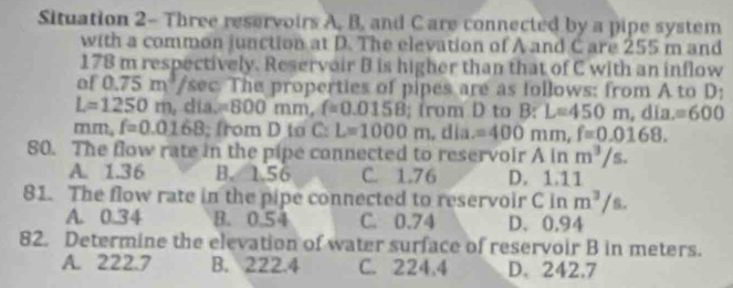 Situation 2- Three reservoirs A, B, and Care connected by a pipe system
with a common junction at D. The elevation of A and C are 255 m and
178 m respectively. Reservoir B is higher than that of C with an inflow
of 0.75m^3 /sec. The properties of pipes are as follows: from A to D :
L=1250m , día. =800mm, f=0.0158; from D to B : L=450m, dia.=600
mm, f=0.0168; from D to C : L=1000m , día. =400mm, f=0.0168. 
80. The flow rate in the pipe connected to reservoir A in m^3/s.
A. 1.36 B. 1.56 C. 1.76 D. 1.11
81. The flow rate in the pipe connected to reservoir C in m^3/s.
A. 0.34 B. 0.54 C. 0.74 D、 0.94
82. Determine the elevation of water surface of reservoir B in meters.
A. 222.7 B. 222.4 C. 224,4 D. 242.7