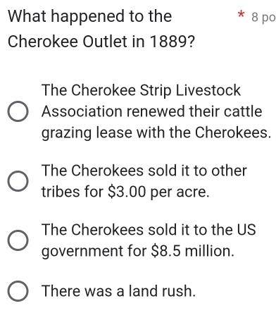 What happened to the * 8 po
Cherokee Outlet in 1889?
The Cherokee Strip Livestock
Association renewed their cattle
grazing lease with the Cherokees.
The Cherokees sold it to other
tribes for $3.00 per acre.
The Cherokees sold it to the US
government for $8.5 million.
There was a land rush.