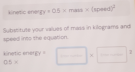 kinetic energ y=0.5* mass* (speed)^2
Substitute your values of mass in kilograms and 
speed into the equation. 
kinetic e nergy= Enter number X Enter number 2
0.5*