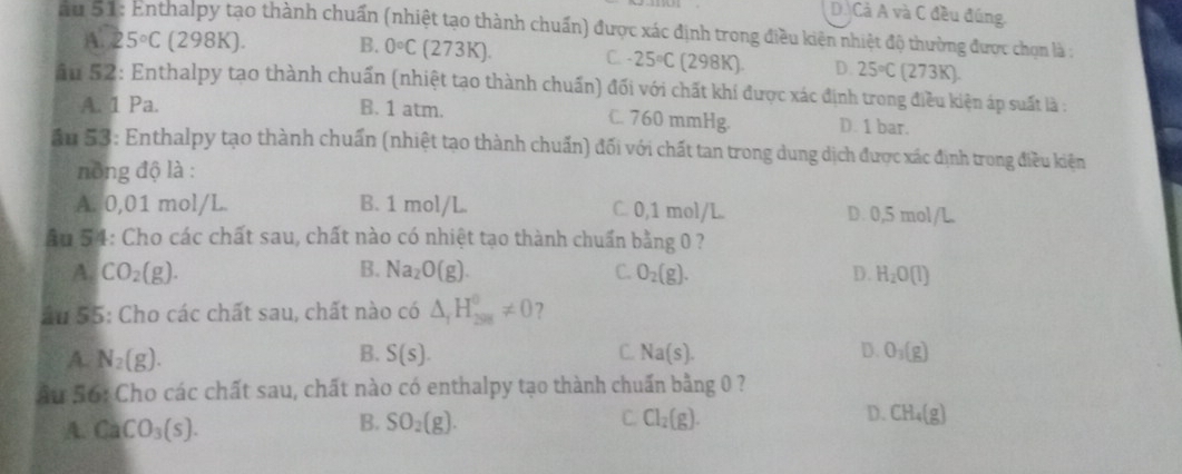 D. Cả A và C đều đúng.
au 51: Enthalpy tạo thành chuẩn (nhiệt tạo thành chuẩn) được xác định trong điều kiên nhiệt độ thường được chọn là ;
A. 25°C (298K). B. 0°C(273K). C. 25°C(298K). D. 25°C(273K). 
ấu 52: Enthalpy tạo thành chuẩn (nhiệt tạo thành chuẩn) đối với chất khí được xác định trong điều kiện áp suất là :
A. 1 Pa. B. 1 atm. C. 760 mmHg. D. 1 bar.
ầu 53: Enthalpy tạo thành chuẩn (nhiệt tạo thành chuẩn) đối với chất tan trong dung dịch được xác định trong điều kiện
nông độ là :
A. 0,01 mol/L B. 1 mol/L. C. 0,1 mol/L D. 0,5 mol/L
ầu 54: Cho các chất sau, chất nào có nhiệt tạo thành chuẩn bằng 0 ?
A. CO_2(g). B. Na_2O(g). C. O_2(g). D. H_2O(l)
ău 55: Cho các chất sau, chất nào có △ _1H_(298)^0!= 0 ?
B.
A. N_2(g). S(s). C. Na(s). D. O_3(g)
Ấu 56: Cho các chất sau, chất nào có enthalpy tạo thành chuấn bằng 0 ?
A. CaCO_3(s). SO_2(g). C Cl_2(g). D. CH_4(g)
B.