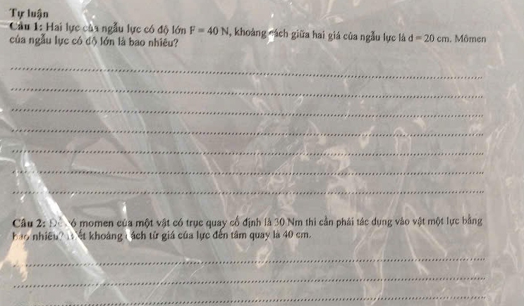 Tự luận 
Cầu 1: Hai lực của ngẫu lực có độ lớn F=40N , khoảng cách giữa hai giá của ngẫu lực là d=20cm
của ngẫu lực có độ lớn là bao nhiêu? . Mômen 
_ 
_ 
_ 
_ 
_ 
_ 
_ 
Câu 2: Đỗ 6 momen của một vật có trục quay cổ định là 30 Nm thi cần phải tác dụng vào vật một lực bằng 
bao nhiều? I ết khoảng ( ách từ giá của lực đến tâm quay là 40 cm. 
_ 
_ 
_