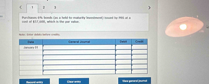 1 2 3 
es Purchases 6% bonds (as a held-to-maturity investment) issued by PBS at a 
cost of $57,600, which is the par value. 
Note: Enter debits before credits. 
Record entry Clear entry View general journal