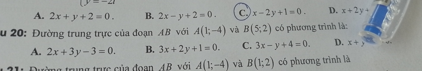 (y=-2t
A. 2x+y+2=0. B. 2x-y+2=0. C. x-2y+1=0. D. x+2y+
u 20: Đường trung trực của đoạn AB với A(1;-4) và B(5;2) có phương trình là:
A. 2x+3y-3=0.
B. 3x+2y+1=0. C. 3x-y+4=0. D. x+y
: Đường trung trực của đoan, AB. với A(1;-4) và B(1;2) có phương trình là