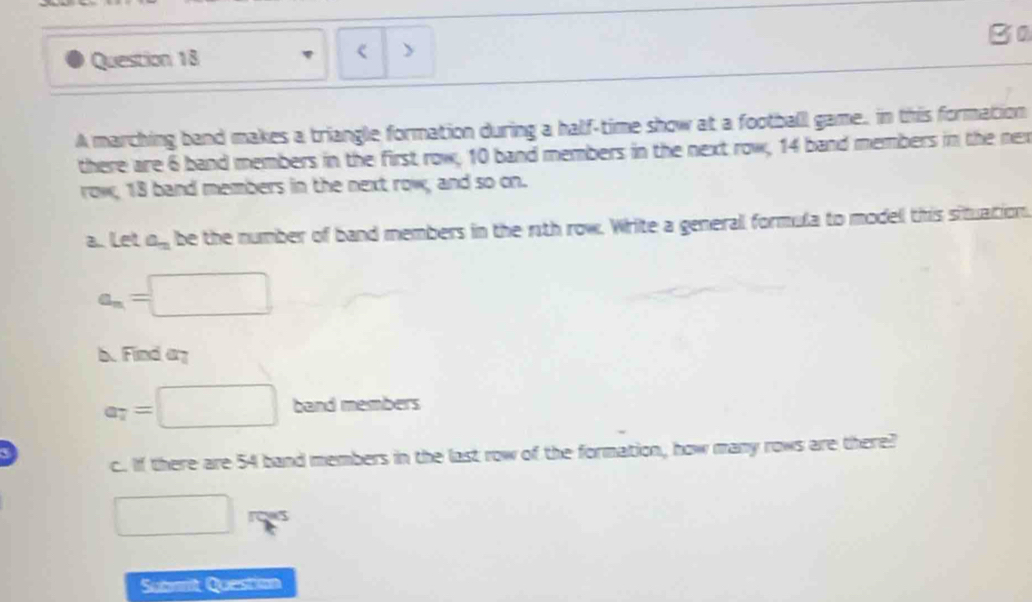 > 
A marching band makes a triangle formation during a half-time show at a football game, in this formation 
there are 6 band members in the first row, 10 band members in the next row, 14 band members in the nex 
row, 18 band members in the next row, and so on. 
alet a_n be the number of band members in the r1th row. Write a generall formula to model this situation.
a_n=□
b. Find ay
a_7=□ band members 
c.. If there are 54 band members in the last row of the formation, how many rows are there? 
□ rows 
Submit Question