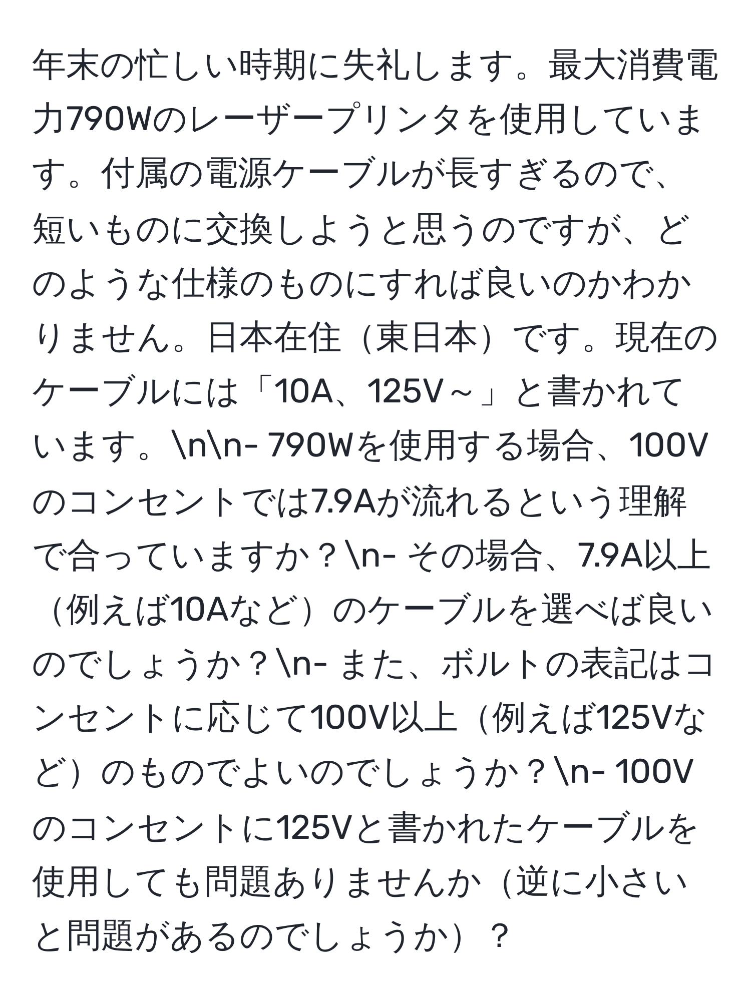 年末の忙しい時期に失礼します。最大消費電力790Wのレーザープリンタを使用しています。付属の電源ケーブルが長すぎるので、短いものに交換しようと思うのですが、どのような仕様のものにすれば良いのかわかりません。日本在住東日本です。現在のケーブルには「10A、125V～」と書かれています。nn- 790Wを使用する場合、100Vのコンセントでは7.9Aが流れるという理解で合っていますか？n- その場合、7.9A以上例えば10Aなどのケーブルを選べば良いのでしょうか？n- また、ボルトの表記はコンセントに応じて100V以上例えば125Vなどのものでよいのでしょうか？n- 100Vのコンセントに125Vと書かれたケーブルを使用しても問題ありませんか逆に小さいと問題があるのでしょうか？