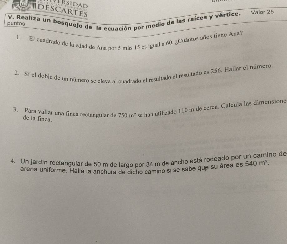 DESCARTES 
V. Realiza un bosquejo de la ecuación por medio de las raíces y vértice. Valor 25 
puntos 
1. El cuadrado de la edad de Ana por 5 más 15 es igual a 60. ¿Cuántos años tiene Ana? 
2. Si el doble de un número se eleva al cuadrado el resultado el resultado es 256. Hallar el número. 
3. Para vallar una finca rectangular de 750m^2 se han utilizado 110 m de cerca. Calcula las dimensione 
de la finca. 
4. Un jardín rectangular de 50 m de largo por 34 m de ancho está rodeado por un camino de 
arena uniforme. Halla la anchura de dicho camino si se sabe que su área es 540m^2.