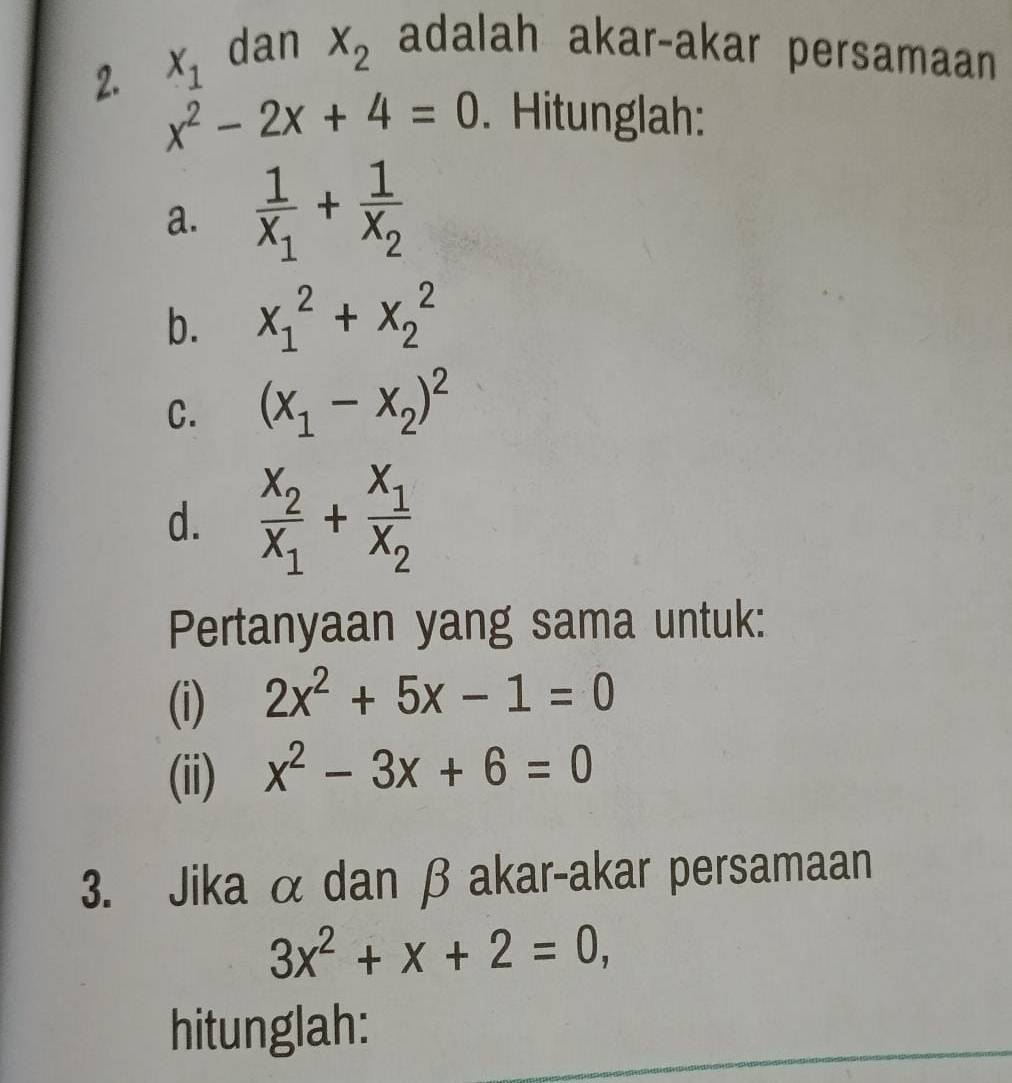 X_1 dan X_2 adalah akar-akar persamaan 
2. x^2-2x+4=0. Hitunglah: 
a. frac 1X_1+frac 1X_2
b. x_1^(2+x_2^2
C. (x_1)-x_2)^2
d. frac x_2x_1+frac x_1x_2
Pertanyaan yang sama untuk: 
(i) 2x^2+5x-1=0
(ii) x^2-3x+6=0
3. Jika α dan β akar-akar persamaan
3x^2+x+2=0, 
hitunglah: