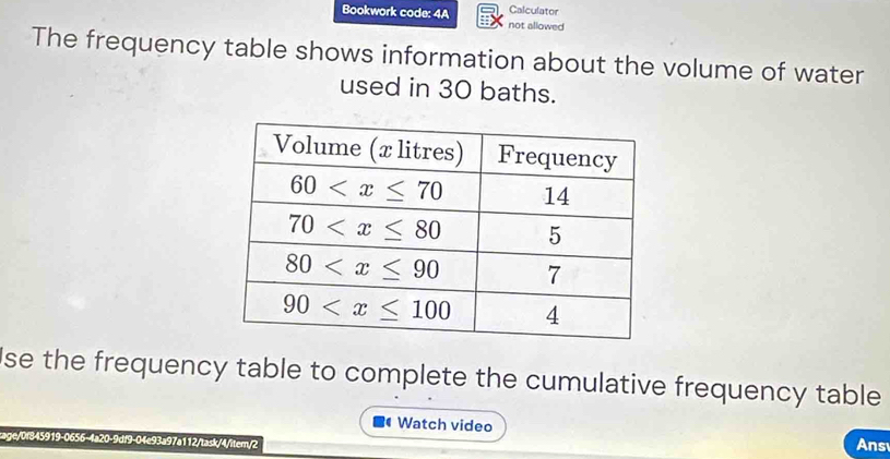 Bookwork code: 4A not allowed Calculator
The frequency table shows information about the volume of water
used in 30 baths.
se the frequency table to complete the cumulative frequency table 
Watch video Ans
rage/0f845919-0656-4a20-9df9-04e93a97a112/task/4/iter/2