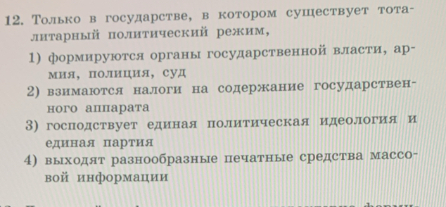 Только в государстве, в котором сушествует тота- 
литарный политический режим, 
1) формируются органы государственной власти, ар- 
мия， полиция， суд 
2)взимаются налоги на содержание государствен- 
ного аппарата 
3) господствует едеиная политическая идеология и 
единая партия 
4) выходят разнообразные печатные средства массо- 
вой информации