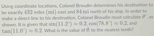 Using coordinate locations, Colonel Broudin determines his destination to 
be exactly 432 miles (mi) east and 84 mi north of his ship. In order to 
make a direct line to his destination, Colonel Broudin must calculate θ° , as 
shown. It is given that sin (11.2°)approx 0.2, cos (78.8°)approx 0.2 , and
tan (11.0°)approx 0.2. What is the value of θ, to the nearest tenth?