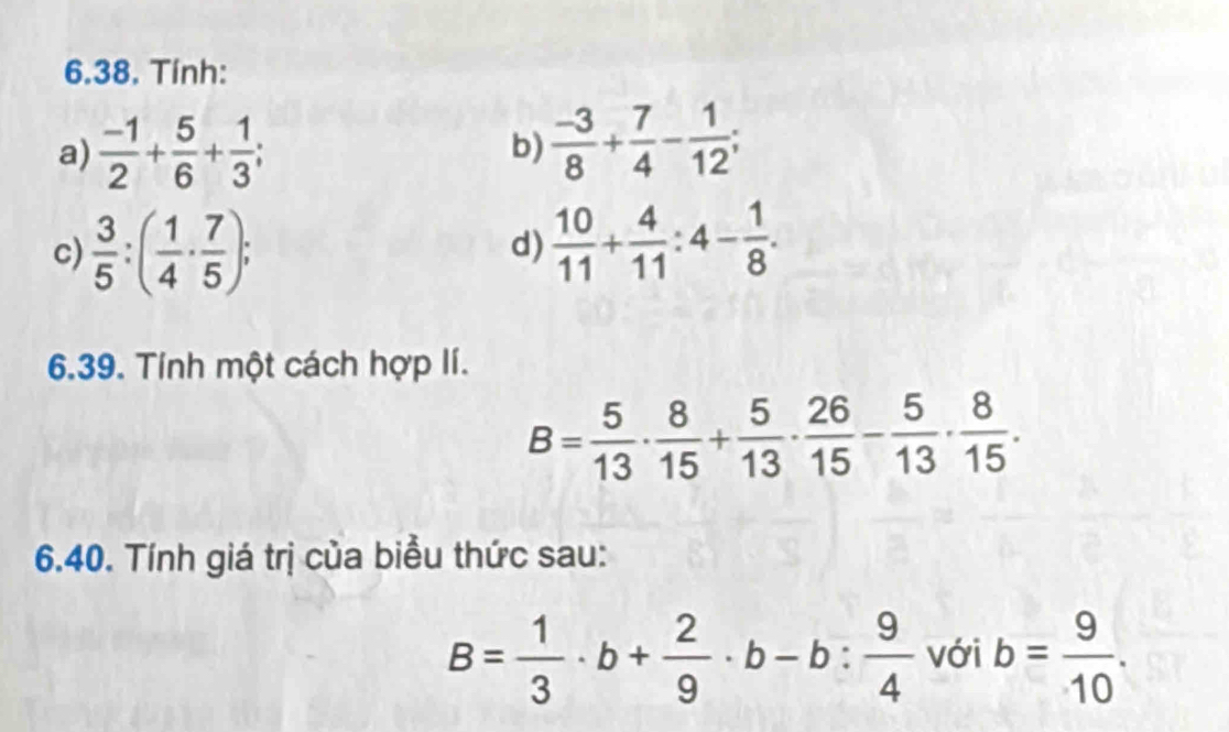 Tính: 
a)  (-1)/2 + 5/6 + 1/3 ;  (-3)/8 + 7/4 - 1/12 ; 
b) 
c)  3/5 :( 1/4 ·  7/5 ); 
d)  10/11 + 4/11 :4- 1/8 . 
6.39. Tính một cách hợp lí.
B= 5/13 ·  8/15 + 5/13 ·  26/15 - 5/13 ·  8/15 . 
6.40. Tính giá trị của biểu thức sau:
B= 1/3 · b+ 2/9 · b-b: 9/4  với b= 9/10 .